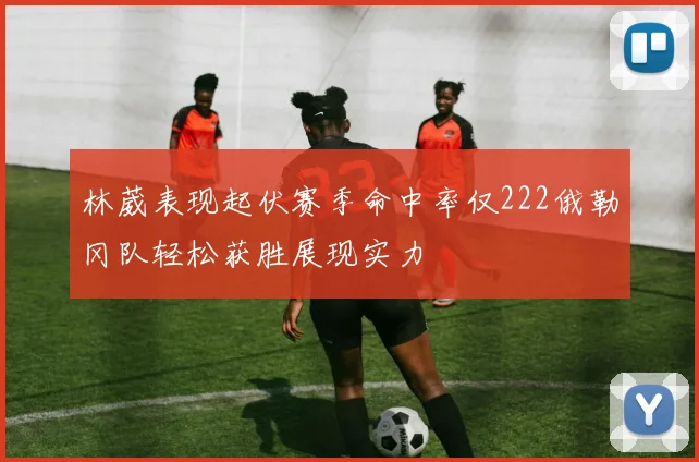 林葳表现起伏赛季命中率仅222俄勒冈队轻松获胜展现实力