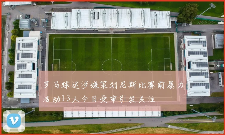 罗马球迷涉嫌策划尼斯比赛前暴力活动13人今日受审引发关注