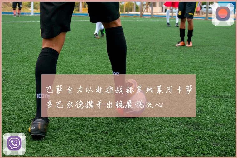 巴萨全力以赴迎战赫罗纳莱万卡萨多巴尔德携手出镜展现决心