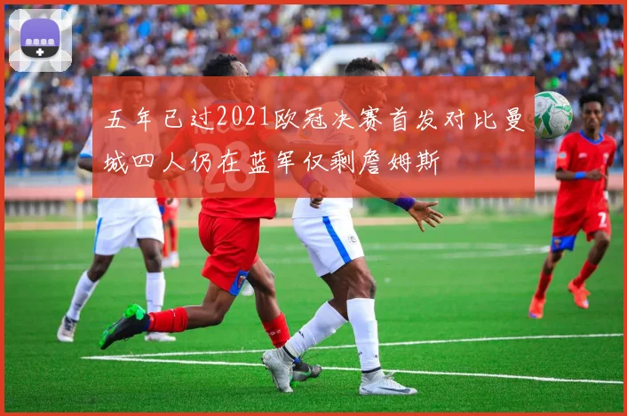 五年已过2021欧冠决赛首发对比曼城四人仍在蓝军仅剩詹姆斯