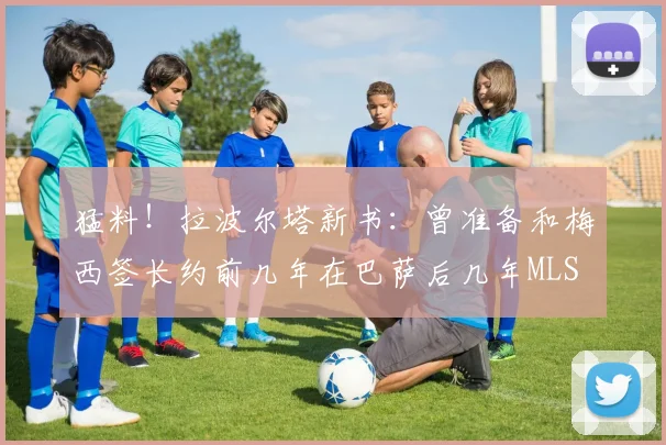 猛料！拉波尔塔新书：曾准备和梅西签长约前几年在巴萨后几年MLS