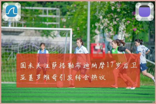 国米关注萨格勒布迪纳摩17岁后卫亚基罗维奇引发转会热议