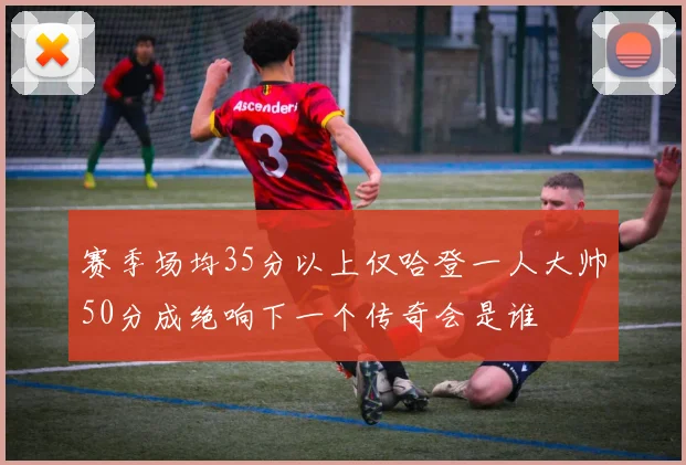 赛季场均35分以上仅哈登一人大帅50分成绝响下一个传奇会是谁
