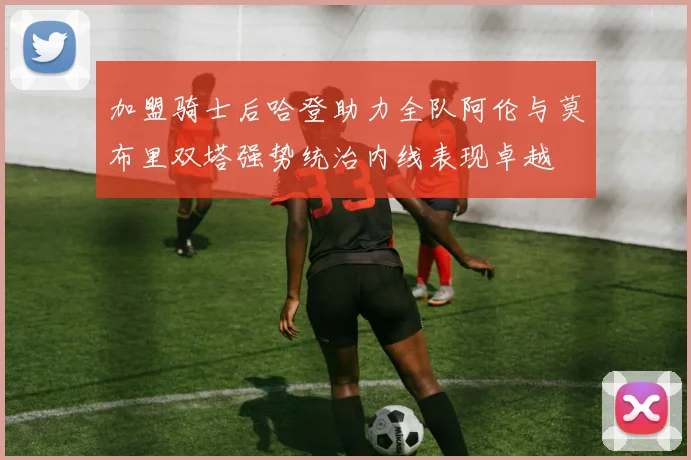 加盟骑士后哈登助力全队阿伦与莫布里双塔强势统治内线表现卓越