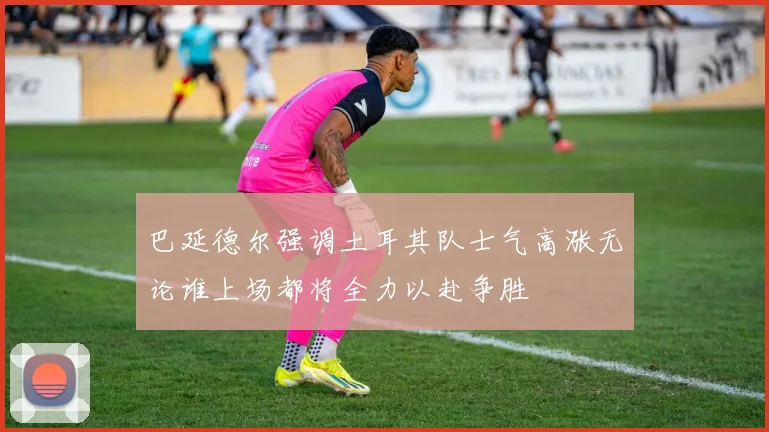 巴延德尔强调土耳其队士气高涨无论谁上场都将全力以赴争胜