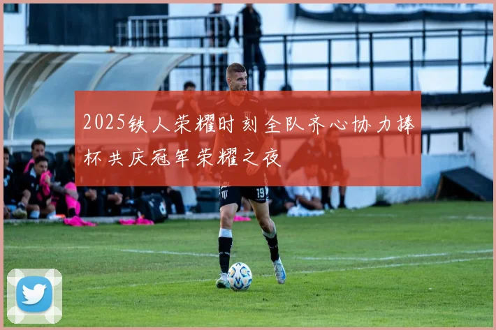 2025铁人荣耀时刻全队齐心协力捧杯共庆冠军荣耀之夜