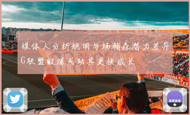 媒体人分析姚明与杨瀚森潜力差异G联盟锻炼或助其更快成长