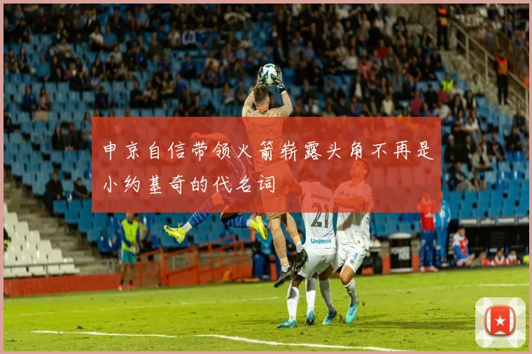 申京自信带领火箭崭露头角不再是小约基奇的代名词