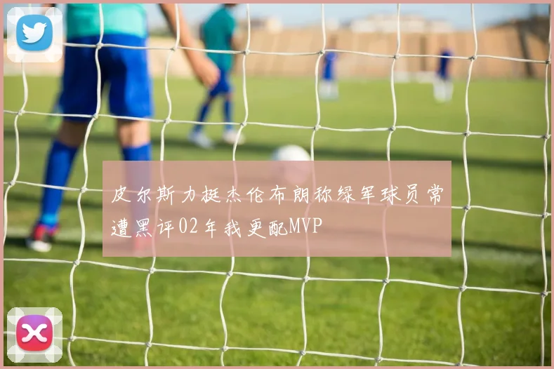 皮尔斯力挺杰伦布朗称绿军球员常遭黑评02年我更配MVP