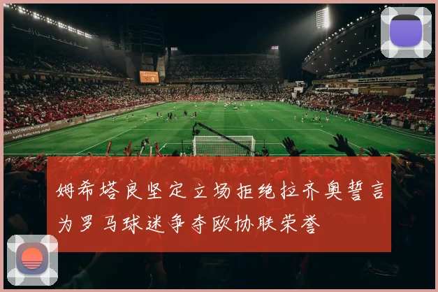 姆希塔良坚定立场拒绝拉齐奥誓言为罗马球迷争夺欧协联荣誉