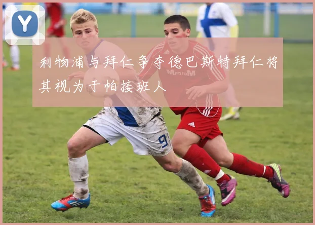 利物浦与拜仁争夺德巴斯特拜仁将其视为于帕接班人