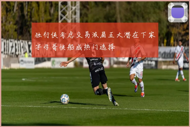 独行侠考虑交易浓眉五大潜在下家字母哥快船成热门选择