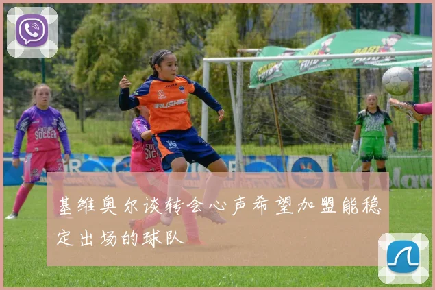 基维奥尔谈转会心声希望加盟能稳定出场的球队