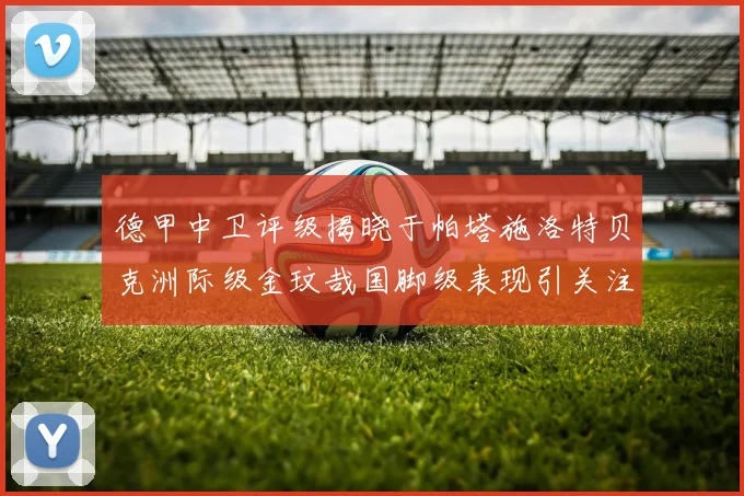 德甲中卫评级揭晓于帕塔施洛特贝克洲际级金玟哉国脚级表现引关注