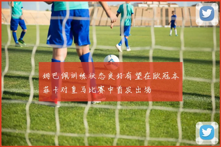 姆巴佩训练状态良好有望在欧冠本菲卡对皇马比赛中首发出场
