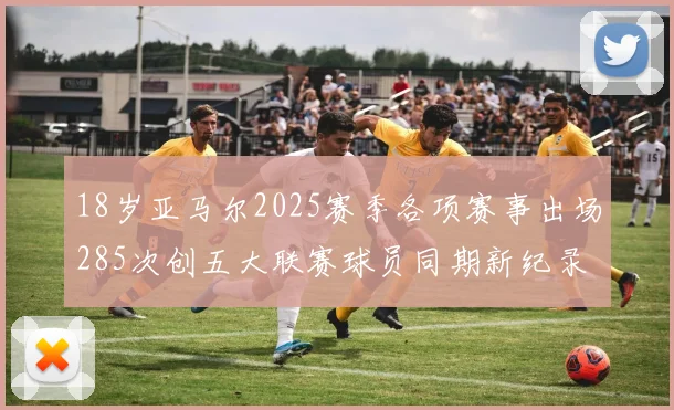 18岁亚马尔2025赛季各项赛事出场285次创五大联赛球员同期新纪录