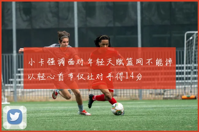 小卡强调面对年轻天赋篮网不能掉以轻心首节仅让对手得14分