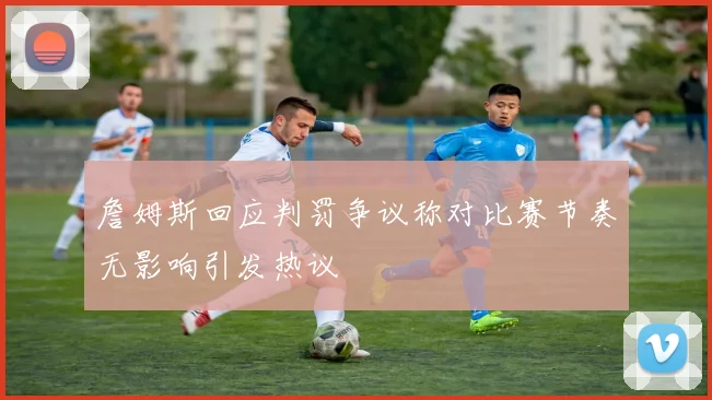 詹姆斯回应判罚争议称对比赛节奏无影响引发热议