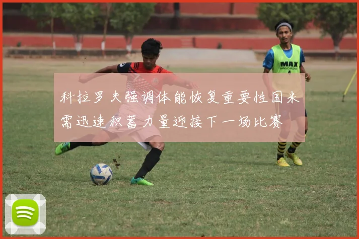 科拉罗夫强调体能恢复重要性国米需迅速积蓄力量迎接下一场比赛