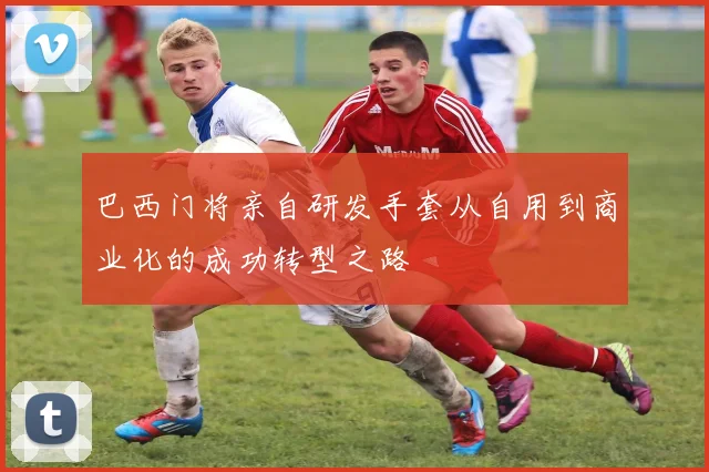 巴西门将亲自研发手套从自用到商业化的成功转型之路
