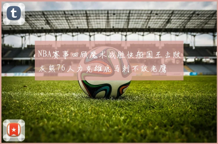 NBA赛事回顾魔术战胜快船国王击败灰熊76人力克雄鹿马刺不敌老鹰