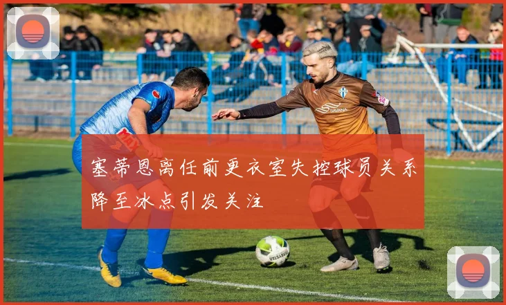 塞蒂恩离任前更衣室失控球员关系降至冰点引发关注