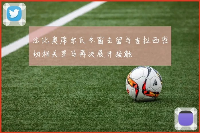 法比奥席尔瓦冬窗去留与吉拉西密切相关罗马再次展开接触