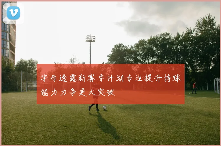 字母透露新赛季计划专注提升持球能力力争更大突破