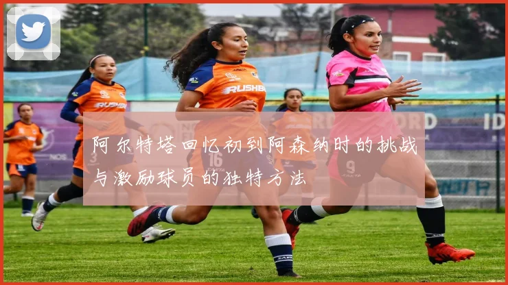 阿尔特塔回忆初到阿森纳时的挑战与激励球员的独特方法