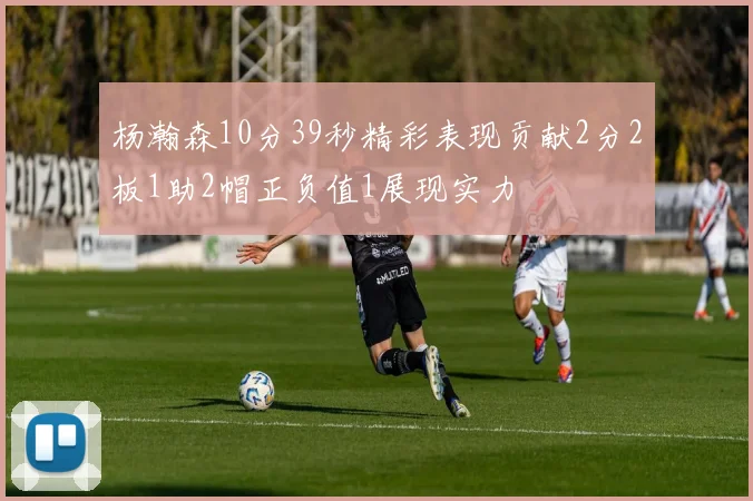 杨瀚森10分39秒精彩表现贡献2分2板1助2帽正负值1展现实力