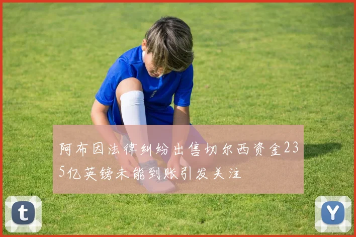 阿布因法律纠纷出售切尔西资金235亿英镑未能到账引发关注